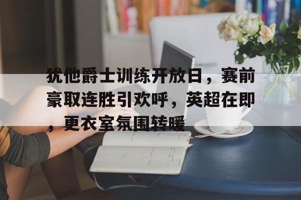 包含犹他爵士训练开放日，赛前豪取连胜引欢呼，英超在即，更衣室氛围转暖的词条-开云网站
